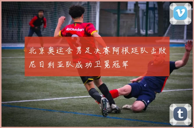 北京奥运会男足决赛阿根廷队击败尼日利亚队成功卫冕冠军