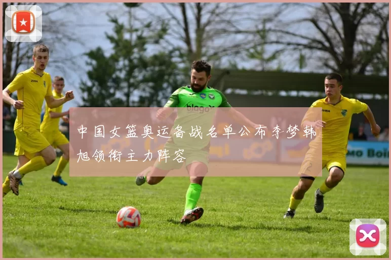 中国女篮奥运备战名单公布李梦韩旭领衔主力阵容