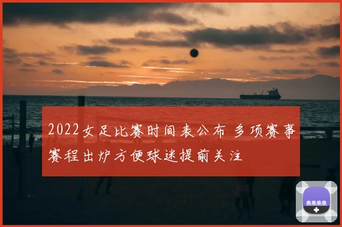 2022女足比赛时间表公布 多项赛事赛程出炉方便球迷提前关注