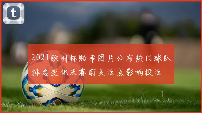 2021欧洲杯赔率图片公布热门球队排名变化及赛前关注点影响投注