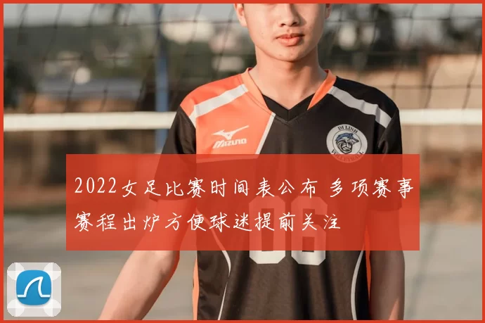 2022女足比赛时间表公布 多项赛事赛程出炉方便球迷提前关注