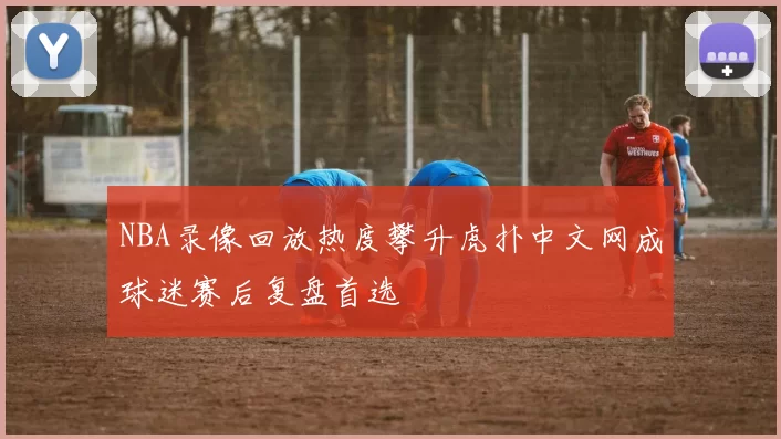 NBA录像回放热度攀升虎扑中文网成球迷赛后复盘首选