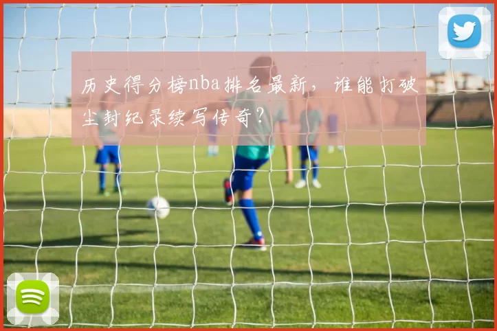 历史得分榜nba排名最新，谁能打破尘封纪录续写传奇？