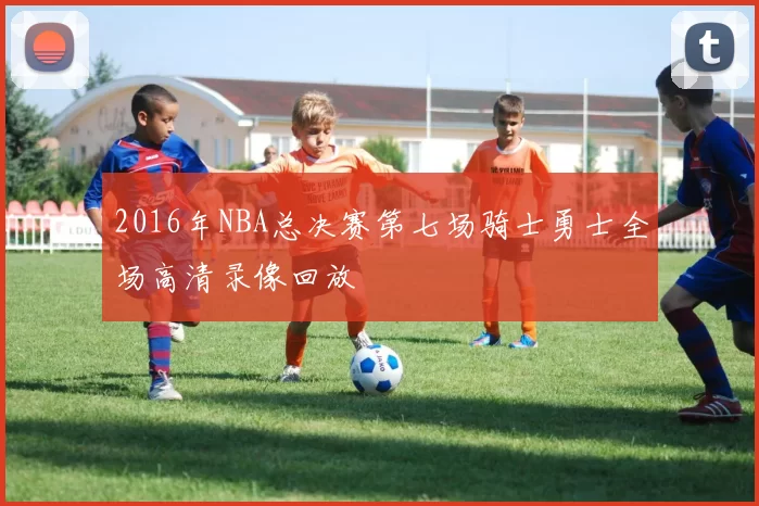 2016年NBA总决赛第七场骑士勇士全场高清录像回放