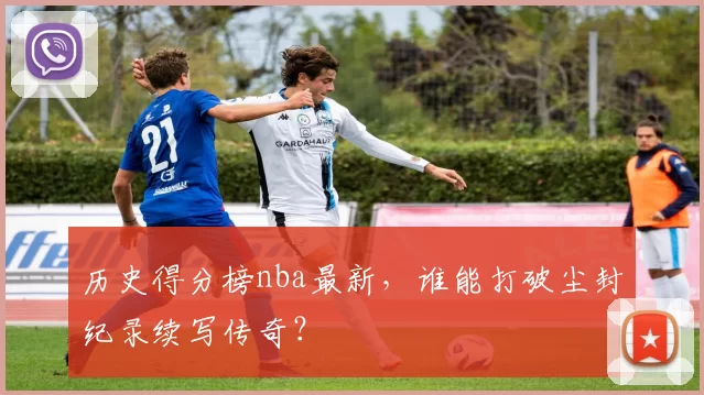 历史得分榜nba最新，谁能打破尘封纪录续写传奇？