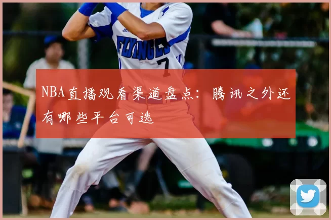 NBA直播观看渠道盘点:腾讯之外还有哪些平台可选