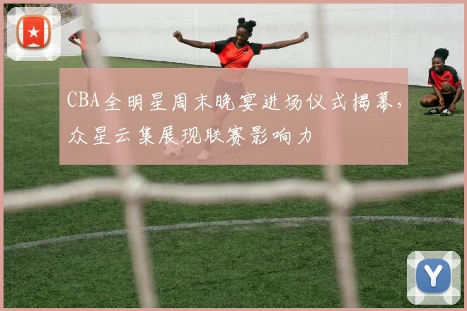 CBA全明星周末晚宴进场仪式揭幕,众星云集展现联赛影响力