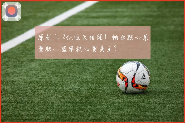 原创 1.2亿惊天传闻！帕尔默心系曼联，蓝军核心要易主？