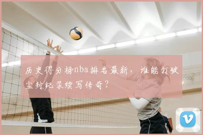 历史得分榜nba排名最新，谁能打破尘封纪录续写传奇？