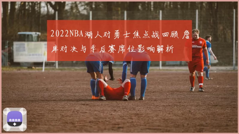 2022NBA湖人对勇士焦点战回顾 詹库对决与季后赛席位影响解析