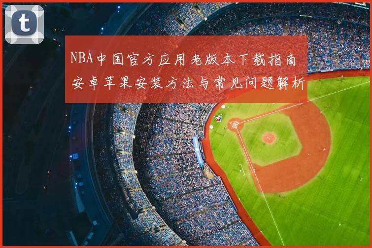 NBA中国官方应用老版本下载指南 安卓苹果安装方法与常见问题解析